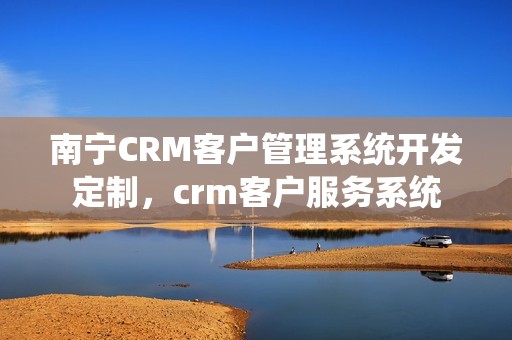 南宁CRM客户管理系统开发定制，crm客户服务系统