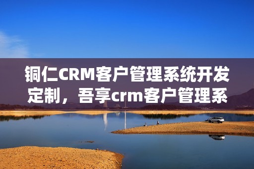 铜仁CRM客户管理系统开发定制，吾享crm客户管理系统