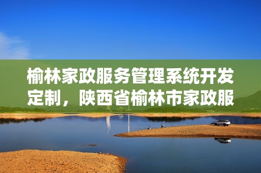 榆林家政服务管理系统开发定制，陕西省榆林市家政服务公司