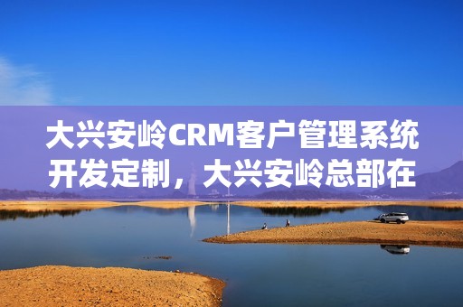 大兴安岭CRM客户管理系统开发定制，大兴安岭总部在哪里
