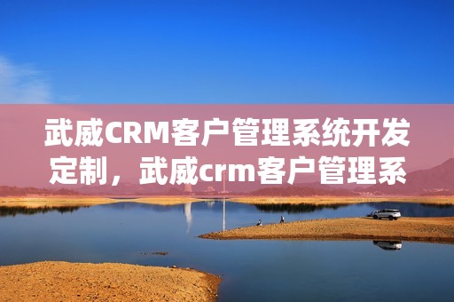 武威CRM客户管理系统开发定制，武威crm客户管理系统开发定制怎么样