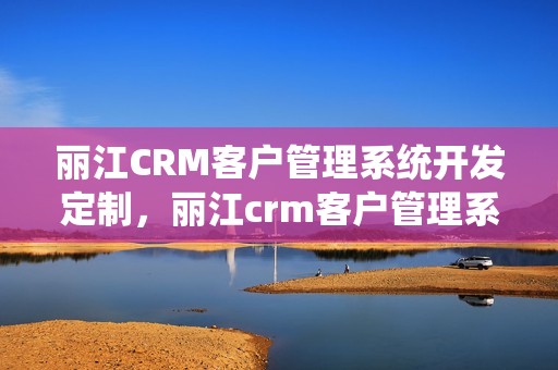 丽江CRM客户管理系统开发定制，丽江crm客户管理系统开发定制
