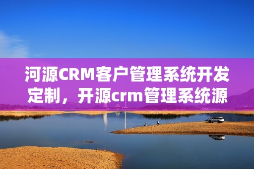 河源CRM客户管理系统开发定制，开源crm管理系统源码