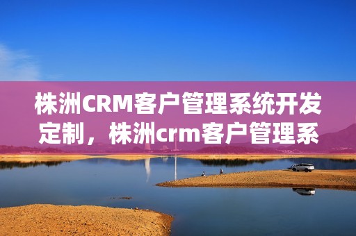 株洲CRM客户管理系统开发定制，株洲crm客户管理系统开发定制怎么样