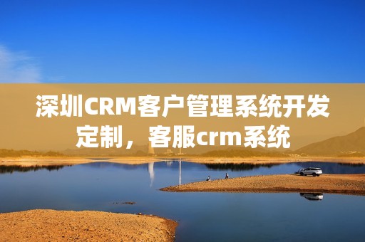 深圳CRM客户管理系统开发定制，客服crm系统