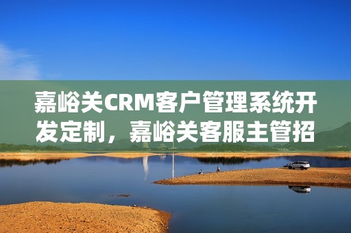 嘉峪关CRM客户管理系统开发定制，嘉峪关客服主管招聘信息