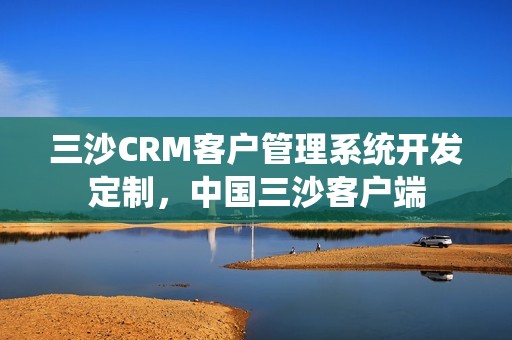 三沙CRM客户管理系统开发定制，中国三沙客户端