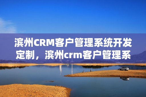 滨州CRM客户管理系统开发定制，滨州crm客户管理系统开发定制怎么样