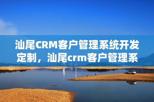 汕尾CRM客户管理系统开发定制，汕尾crm客户管理系统开发定制怎么样