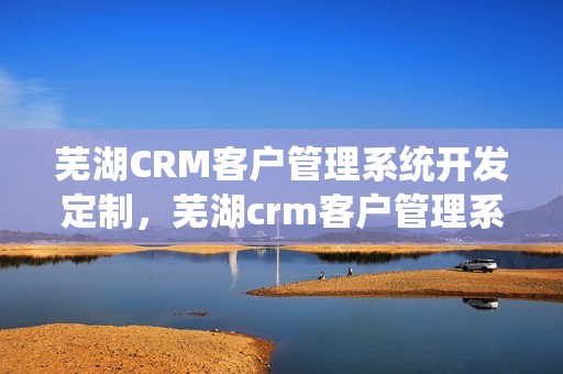 芜湖CRM客户管理系统开发定制，芜湖crm客户管理系统开发定制招聘