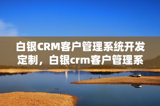 白银CRM客户管理系统开发定制，白银crm客户管理系统开发定制怎么做