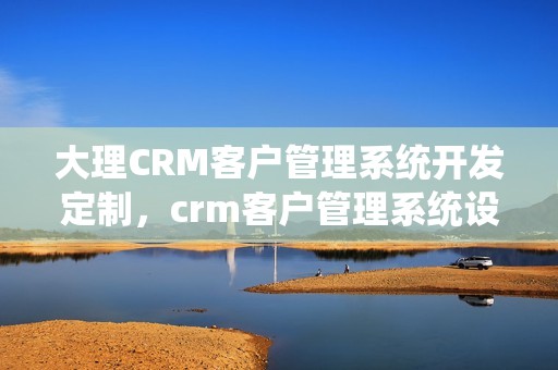 大理CRM客户管理系统开发定制，crm客户管理系统设计