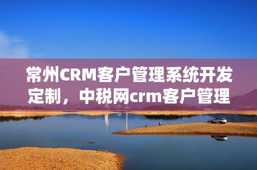 常州CRM客户管理系统开发定制，中税网crm客户管理系统