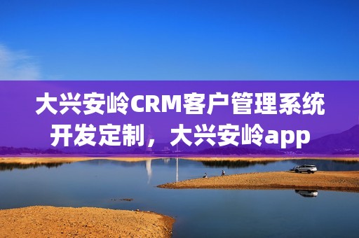 大兴安岭CRM客户管理系统开发定制，大兴安岭app