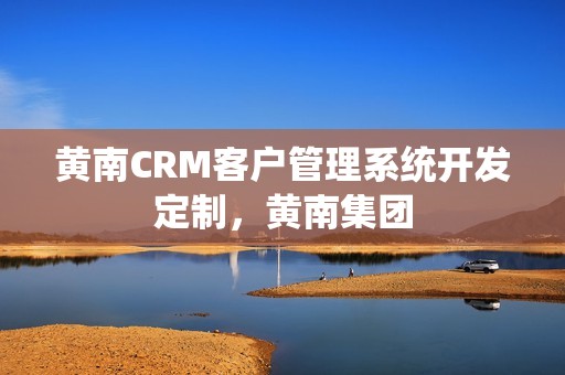 黄南CRM客户管理系统开发定制，黄南集团