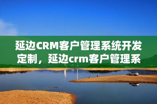 延边CRM客户管理系统开发定制，延边crm客户管理系统开发定制