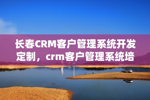 长春CRM客户管理系统开发定制，crm客户管理系统培训