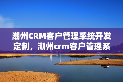 潮州CRM客户管理系统开发定制，潮州crm客户管理系统开发定制