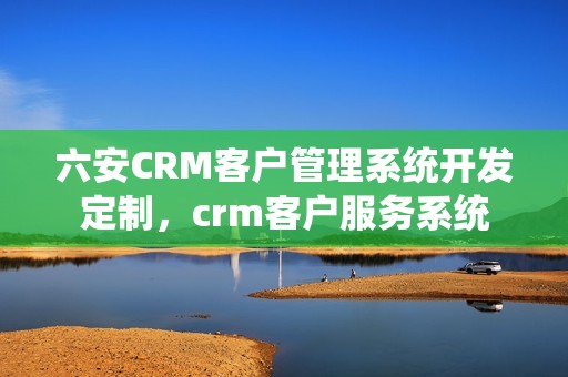 六安CRM客户管理系统开发定制，crm客户服务系统