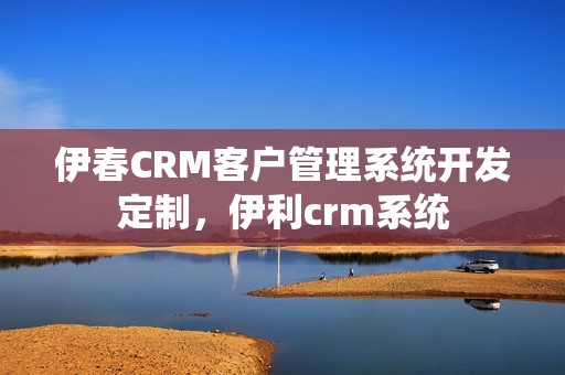 伊春CRM客户管理系统开发定制，伊利crm系统