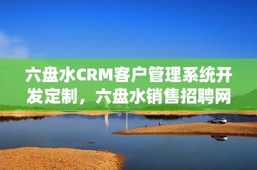 六盘水CRM客户管理系统开发定制，六盘水销售招聘网