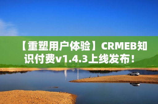 【重塑用户体验】CRMEB知识付费v1.4.3上线发布！
