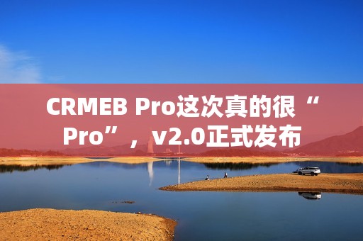 CRMEB Pro这次真的很“Pro”，v2.0正式发布